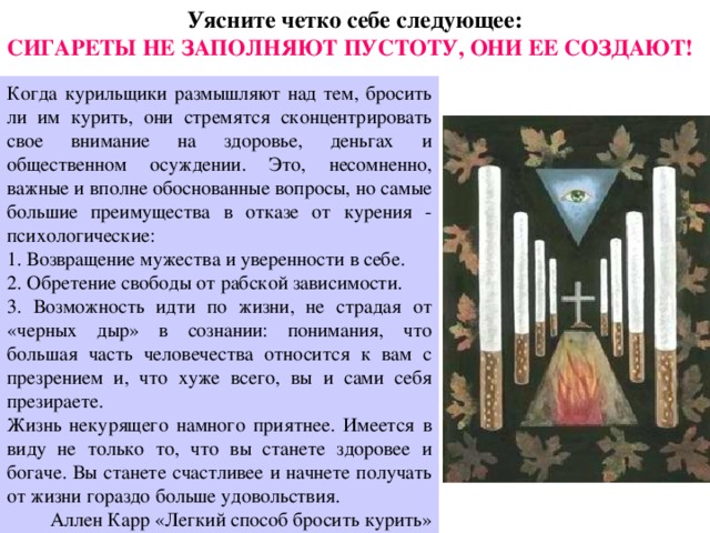Уясните четко себе следующее: СИГАРЕТЫ НЕ ЗАПОЛНЯЮТ ПУСТОТУ, ОНИ ЕЕ СОЗДАЮТ! Когда курильщики размышляют над тем, бросить ли им курить, они стремятся сконцентрировать свое внимание на здоровье, деньгах и общественном осуждении. Это, несомненно, важные и вполне обоснованные вопросы, но самые большие преимущества в отказе от курения - психологические: 1. Возвращение мужества и уверенности в себе. 2. Обретение свободы от рабской зависимости. 3. Возможность идти по жизни, не страдая от «черных дыр» в сознании: понимания, что большая часть человечества относится к вам с презрением и, что хуже всего, вы и сами себя презираете. Жизнь некурящего намного приятнее. Имеется в виду не только то, что вы станете здоровее и богаче. Вы станете счастливее и начнете получать от жизни гораздо больше удовольствия. Аллен Карр «Легкий способ бросить курить» 