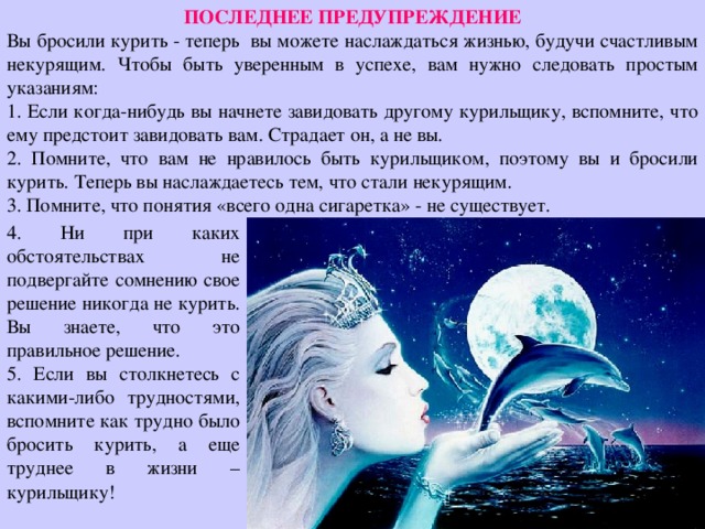 ПОСЛЕДНЕЕ ПРЕДУПРЕЖДЕНИЕ Вы бросили курить - теперь вы можете наслаждаться жизнью, будучи счастливым некурящим. Чтобы быть уверенным в успехе, вам нужно следовать простым указаниям: 1. Если когда-нибудь вы начнете завидовать другому курильщику, вспомните, что ему предстоит завидовать вам. Страдает он, а не вы. 2. Помните, что вам не нравилось быть курильщиком, поэтому вы и бросили курить. Теперь вы наслаждаетесь тем, что стали некурящим. 3. Помните, что понятия «всего одна сигаретка» - не существует. 4. Ни при каких обстоятельствах не подвергайте сомнению свое решение никогда не курить. Вы знаете, что это правильное решение. 5. Если вы столкнетесь с какими-либо трудностями, вспомните как трудно было бросить курить, а еще труднее в жизни – курильщику! 