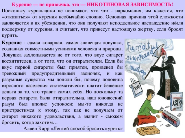 Курение — не привычка, это — НИКОТИНОВАЯ ЗАВИСИМОСТЬ! Поскольку курильщики не понимают, что это - наркомания, им кажется, что «отказаться» от курения необычайно сложно. Основная причина этой сложности заключается в их убеждении, что они получают неподдельное наслаждение и/или поддержку от курения, и считают, что принесут настоящую жертву, если бросят курить. Курение  - самая коварная, самая зловещая ловушка, созданная совместными усилиями человека и природы. Ловушка захлопывается не от того, что вкус сигарет восхитителен, а от того, что он отвратителен. Если бы вкус первой сигареты был приятен, прозвенел бы тревожный предупредительный звоночек, и как разумные существа мы поняли бы, почему половина взрослого населения систематически платит бешеные деньги за то, что травит самих себя. Но поскольку та первая сигарета была отвратительна, наш юношеский разум был вполне успокоен: мы‑то никогда не пристрастимся к этому, так как не получаем от сигарет никакого удовольствия, а значит - сможем бросить, когда захотим… Аллен Карр «Легкий способ бросить курить» 