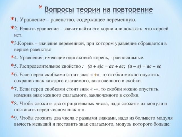 1. Уравнение – равенство, содержащее переменную. 2. Решить уравнение – значит найти его корни или доказать, что корней нет. 3.Корень – значение переменной, при котором уравнение обращается в верное равенство 4. Уравнения, имеющие одинаковый корень, - равносильные. 5. Распределительное свойство : (а + в)с = ас + вс; (а – в) = ас – вс 6. Если перед скобками стоит знак « + », то скобки можно опустить, сохранив знак каждого слагаемого, заключенного в скобки. 7. Если перед скобками стоит знак « - », то скобки можно опустить, изменив знак каждого слагаемого, заключенного в скобки. 8. Чтобы сложить два отрицательных числа, надо сложить их модули и поставить перед числом знак «-». 9. Чтобы сложить два числа с разными знаками, надо из большего модуля вычесть меньший и поставить знак слагаемого, модуль которого больше.    