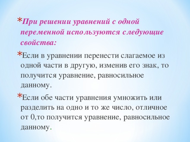 При решении уравнений с одной переменной используются следующие свойства:  Если в уравнении перенести слагаемое из одной части в другую, изменив его знак, то получится уравнение, равносильное данному. Если обе части уравнения умножить или разделить на одно и то же число, отличное от 0,то получится уравнение, равносильное данному .  