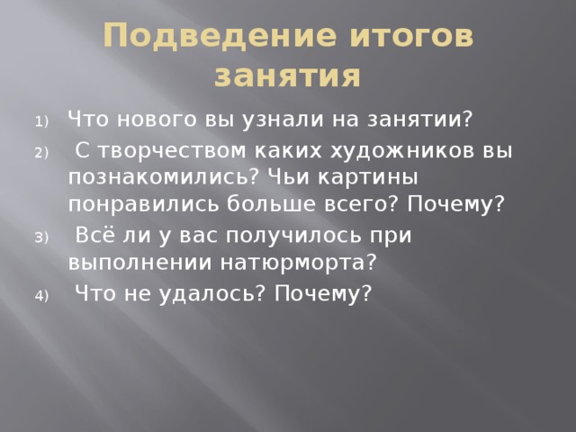 Подведение итогов занятия Что нового вы узнали на занятии?  С творчеством каких художников вы познакомились? Чьи картины понравились больше всего? Почему?  Всё ли у вас получилось при выполнении натюрморта?  Что не удалось? Почему? 