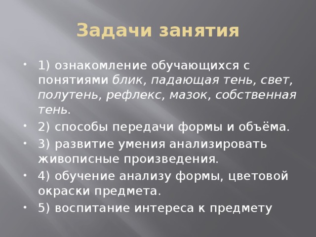 Задачи занятия 1) ознакомление обучающихся с понятиями блик, падающая тень, свет, полутень, рефлекс, мазок, собственная тень. 2) способы передачи формы и объёма. 3) развитие умения анализировать живописные произведения. 4) обучение анализу формы, цветовой окраски предмета. 5) воспитание интереса к предмету 