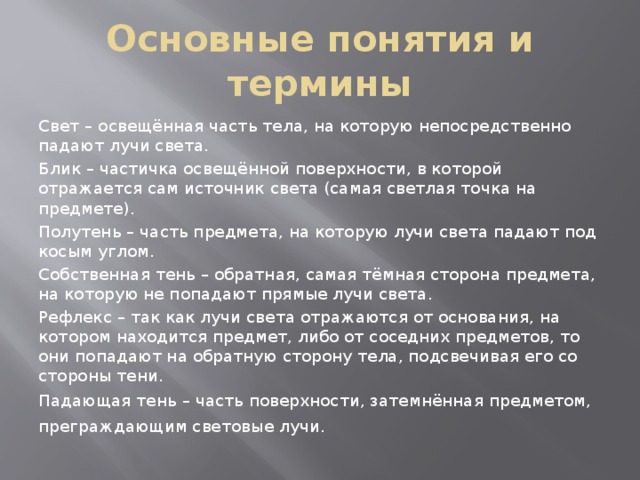 Основные понятия и термины Свет – освещённая часть тела, на которую непосредственно падают лучи света. Блик – частичка освещённой поверхности, в которой отражается сам источник света (самая светлая точка на предмете). Полутень – часть предмета, на которую лучи света падают под косым углом. Собственная тень – обратная, самая тёмная сторона предмета, на которую не попадают прямые лучи света. Рефлекс – так как лучи света отражаются от основания, на котором находится предмет, либо от соседних предметов, то они попадают на обратную сторону тела, подсвечивая его со стороны тени. Падающая тень – часть поверхности, затемнённая предметом, преграждающим световые лучи.  
