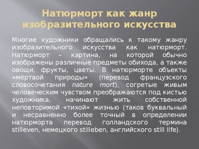 Натюрморт как жанр изобразительного искусства Многие художники обращались к такому жанру изобразительного искусства как натюрморт. Натюрморт – картина, на которой обычно изображены различные предметы обихода, а также овощи, фрукты, цветы. В натюрморте объекты «мёртвой природы» (перевод французского словосочетания nature mort ), согретые живым человеческим чувством преображаются под кистью художника, начинают жить собственной неповторимой «тихой» жизнью (таков буквальный и несравненно более точный в определении натюрморта перевод голландского термина stilleven, немецкого stilleben, английского still life). 
