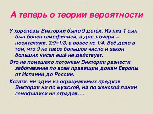 А теперь о теории вероятности У королевы Виктории было 9 детей. Из них 1 сын был болен гемофилией, а две дочери – носителями. 3/9=1/3, а вовсе не 1/4. Всё дело в том, что 9 не такое большое число и закон больших чисел ещё не действует. Это не помешало потомкам Виктории разнести заболевание по всем правящим домам Европы от Испании до России. Кстати, ни один из официальных предков Виктории ни по мужской, ни по женской линии гемофилией не страдал…. 