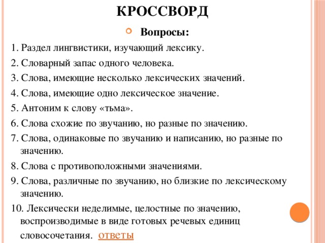 КРОССВОРД Вопросы: 1. Раздел лингвистики, изучающий лексику. 2. Словарный запас одного человека. 3. Слова, имеющие несколько лексических значений. 4. Слова, имеющие одно лексическое значение. 5. Антоним к слову «тьма». 6. Слова схожие по звучанию, но разные по значению. 7. Слова, одинаковые по звучанию и написанию, но разные по значению. 8. Слова с противоположными значениями. 9. Слова, различные по звучанию, но близкие по лексическому значению. 10. Лексически неделимые, целостные по значению, воспроизводимые в виде готовых речевых единиц словосочетания.       ответы 