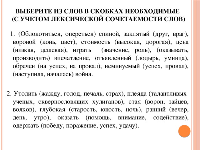 Выберите из слов в скобках необходимые  (с учетом лексической сочетаемости слов)  1. (Облокотиться, опереться) спиной, заклятый (друг, враг), вороной (конь, цвет), стоимость (высокая, дорогая), цена (низкая, дешевая), играть (значение, роль), (оказывать, производить) впечатление, отъявленный (лодырь, умница), обречен (на успех, на провал), неминуемый (успех, провал), (наступила, началась) война. 2. Утолить (жажду, голод, печаль, страх), плеяда (талантливых ученых, сквернословящих хулиганов), стая (ворон, зайцев, волков), глубокая (старость, юность, ночь), ранний (вечер, день, утро), оказать (помощь, внимание, содействие), одержать (победу, поражение, успех, удачу). 