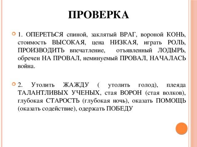 проверка 1. ОПЕРЕТЬСЯ спиной, заклятый ВРАГ, вороной КОНЬ, стоимость ВЫСОКАЯ, цена НИЗКАЯ, играть РОЛЬ, ПРОИЗВОДИТЬ впечатление, отъявленный ЛОДЫРЬ, обречен НА ПРОВАЛ, неминуемый ПРОВАЛ, НАЧАЛАСЬ война. 2. Утолить ЖАЖДУ ( утолить голод), плеяда ТАЛАНТЛИВЫХ УЧЕНЫХ, стая ВОРОН (стая волков), глубокая СТАРОСТЬ (глубокая ночь), оказать ПОМОЩЬ (оказать содействие), одержать ПОБЕДУ 