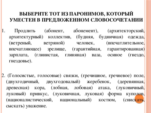 выберите тот из паронимов, который уместен в предложенном словосочетании 1. Продлить (абонент, абонемент), (архитекторский, архитектурный) коллектив, (будняя, будничная) одежда, (ветреный, ветряной) человек, (впечатлительное, впечатляющее) зрелище, (гарантийная, гарантированная) зарплата, (глинистая, глиняная) ваза, осиное (гнездо, гнездовье). 2. (Голосистые, голосовые) связки, (гречишное, гречневое) поле, (двухгодичный, двухгодовалый) жеребенок, (деревянная, древесная) кора, (лобная, лобовая) атака, (луковичный, луковый) привкус, (луковичная, луковая) форма куполов, (националистический, национальный) костюм, (снискать, сыскать) уважение. 