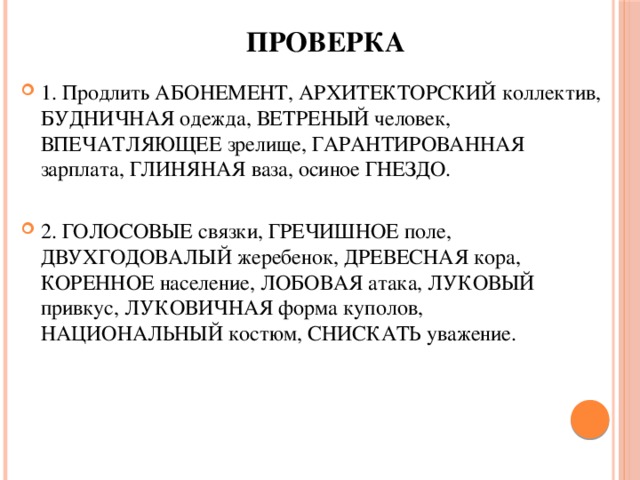 проверка 1. Продлить АБОНЕМЕНТ, АРХИТЕКТОРСКИЙ коллектив, БУДНИЧНАЯ одежда, ВЕТРЕНЫЙ человек, ВПЕЧАТЛЯЮЩЕЕ зрелище, ГАРАНТИРОВАННАЯ зарплата, ГЛИНЯНАЯ ваза, осиное ГНЕЗДО. 2. ГОЛОСОВЫЕ связки, ГРЕЧИШНОЕ поле, ДВУХГОДОВАЛЫЙ жеребенок, ДРЕВЕСНАЯ кора, КОРЕННОЕ население, ЛОБОВАЯ атака, ЛУКОВЫЙ привкус, ЛУКОВИЧНАЯ форма куполов, НАЦИОНАЛЬНЫЙ костюм, СНИСКАТЬ уважение. 