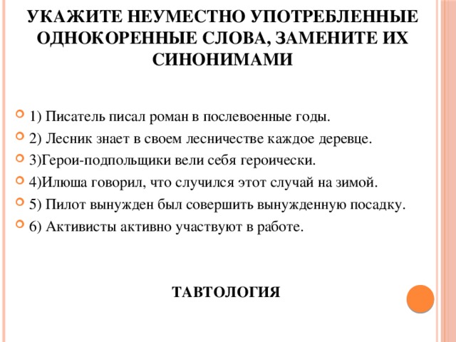 Укажите неуместно употребленные однокоренные слова, замените их синонимами 1) Писатель писал роман в послевоенные годы. 2) Лесник знает в своем лесничестве каждое деревце. 3)Герои-подпольщики вели себя героически. 4)Илюша говорил, что случился этот случай на зимой. 5) Пилот вынужден был совершить вынужденную посадку. 6) Активисты активно участвуют в работе. ТАВТОЛОГИЯ 