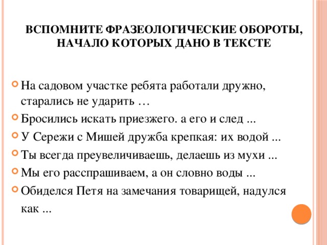 Вспомните фразеологические обороты, начало которых дано в тексте  На садовом участке ребята работали дружно, старались не ударить … Бросились искать приезжего. а его и след ... У Сережи с Мишей дружба крепкая: их водой ... Ты всегда преувеличиваешь, делаешь из мухи ... Мы его расспрашиваем, а он словно воды ... Обиделся Петя на замечания товарищей, надулся   как ... 