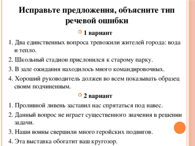 Исправьте предложения, объясните тип речевой ошибки 1 вариант 1. Два единственных вопроса тревожили жителей города: вода и тепло. 2. Школьный стадион прислонился к старому парку. 3. В зале ожидания находилось много командировочных. 4. Хороший руководитель должен во всем показывать образец  своим подчиненным. 2 вариант 1. Проливной ливень заставил нас спрятаться под навес. 2. Данный вопрос не играет существенного значения в решении задачи. 3. Наши воины свершили много геройских подвигов. 4. Эта выставка обогатит ваш кругозор. 