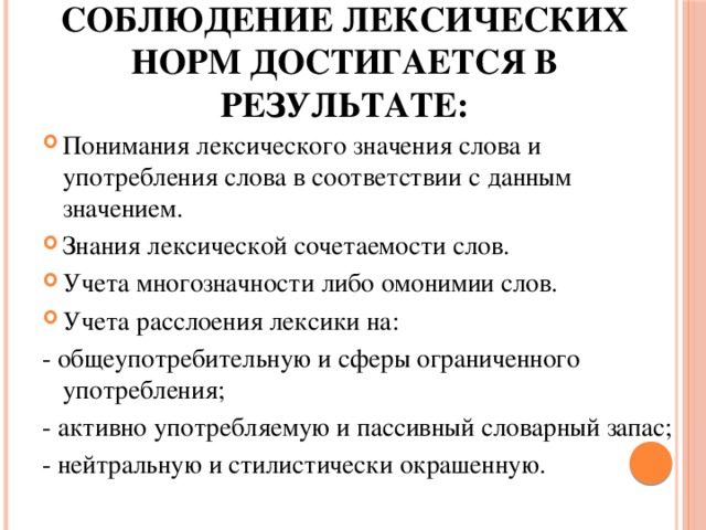 соблюдение лексических норм достигается в результате: Понимания лексического значения слова и употребления слова в соответствии с данным значением. Знания лексической сочетаемости слов. Учета многозначности либо омонимии слов. Учета расслоения лексики на: - общеупотребительную и сферы ограниченного употребления; - активно употребляемую и пассивный словарный запас; - нейтральную и стилистически окрашенную. 