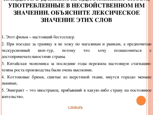 Найдите в данных предложениях слова, употребленные в несвойственном им значении. Объясните лексическое значение этих слов 1. Этот фильм – настоящий бестселлер. 2. При поездке за границу я не хожу по магазинам и рынкам, а предпочитаю экскурсионный шоп-тур, потому что хочу познакомиться с достопримечательностями страны. 3. Китайская экономика за последние годы пережила настоящую стагнацию: темпы роста производства были очень высокими. 4. Коттоновые брюки, сшитые из шерстяной ткани, мнутся гораздо меньше льняных. 5. Эмигрант – это иностранец, прибывший в какую-либо страну на постоянное жительство.         СЛОВАРЬ 