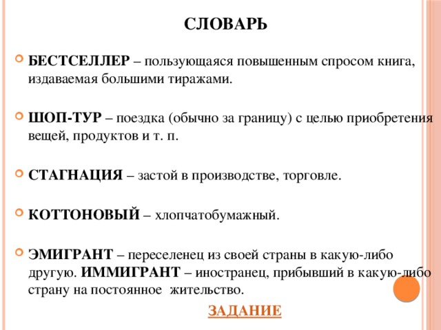 СЛОВАРЬ  БЕСТСЕЛЛЕР – пользующаяся повышенным спросом книга, издаваемая большими тиражами.  ШОП-ТУР – поездка (обычно за границу) с целью приобретения вещей, продуктов и т. п.  СТАГНАЦИЯ – застой в производстве, торговле.  КОТТОНОВЫЙ – хлопчатобумажный.  ЭМИГРАНТ – переселенец из своей страны в какую-либо другую. ИММИГРАНТ – иностранец, прибывший в какую-либо страну на постоянное жительство.          ЗАДАНИЕ 