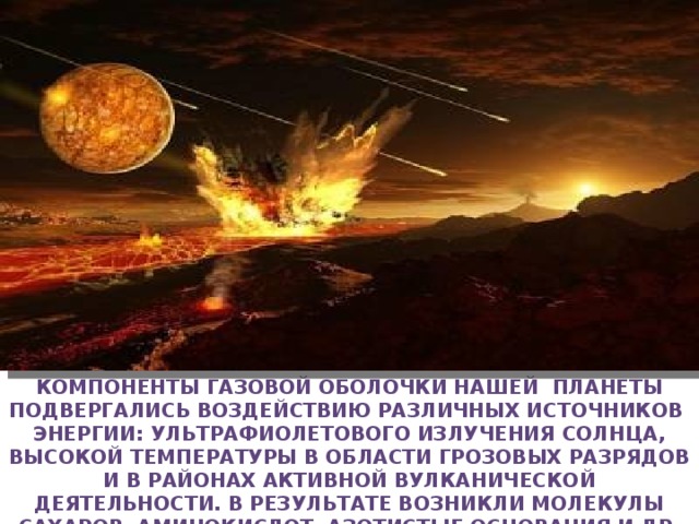 Компоненты газовой оболочки нашей планеты подвергались воздействию различных источников энергии: ультрафиолетового излучения солнца, высокой температуры в области грозовых разрядов и в районах активной вулканической деятельности. В результате возникли молекулы сахаров, аминокислот, азотистые основания и др. органические соединения 