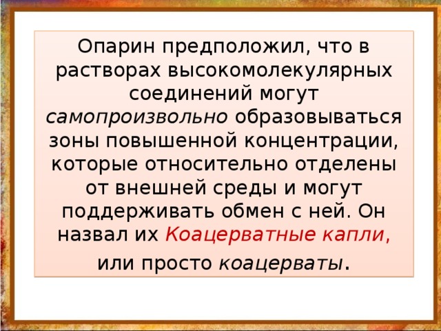 Опарин предположил, что в растворах высокомолекулярных соединений могут самопроизвольно образовываться зоны повышенной концентрации, которые относительно отделены от внешней среды и могут поддерживать обмен с ней. Он назвал их Коацерватные капли , или просто коацерваты .         