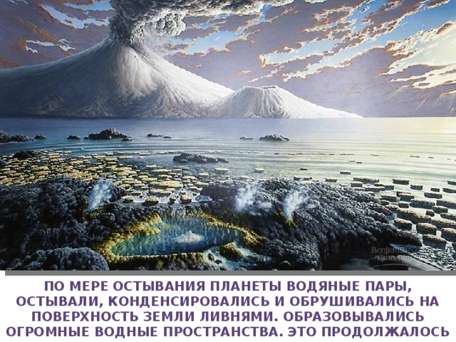 По мере остывания планеты водяные пары, остывали, конденсировались и обрушивались на поверхность Земли ливнями. Образовывались огромные водные пространства. Это продолжалось в течении многих миллионов лет. Так образовался первичный океан 