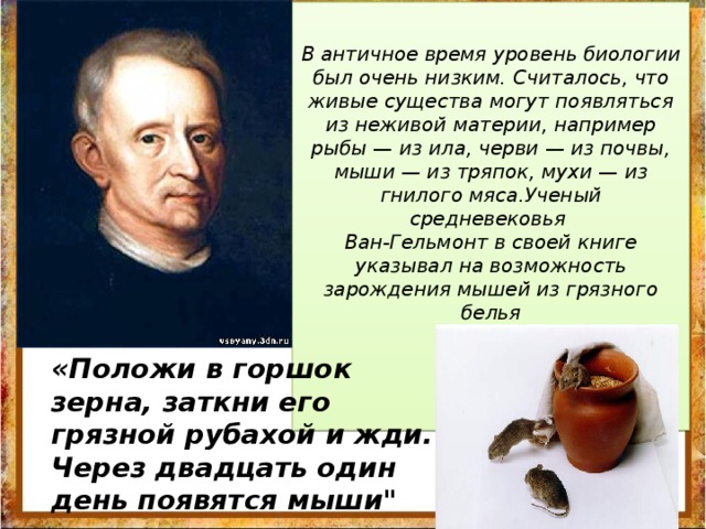 В античное время уровень биологии был очень низким. Считалось, что живые существа могут появляться из неживой материи, например рыбы — из ила, черви — из почвы, мыши — из тряпок, мухи — из гнилого мяса.Ученый средневековья Ван-Гельмонт в своей книге указывал на возможность зарождения мышей из грязного белья           «Положи в горшок зерна, заткни его грязной рубахой и жди. Через двадцать один день появятся мыши