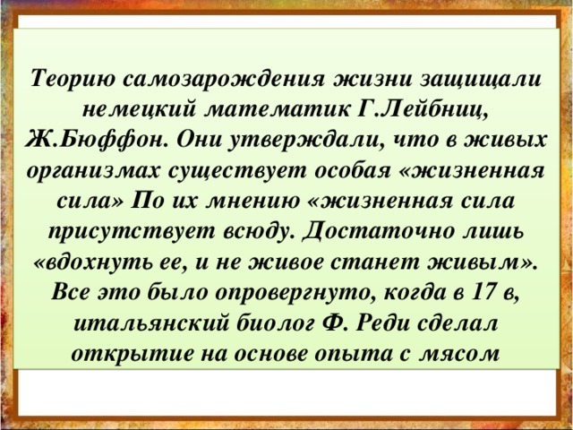 Теорию самозарождения жизни защищали немецкий математик Г.Лейбниц, Ж.Бюффон. Они утверждали, что в живых организмах существует особая «жизненная сила» По их мнению «жизненная сила присутствует всюду. Достаточно лишь «вдохнуть ее, и не живое станет живым». Все это было опровергнуто, когда в 17 в, итальянский биолог Ф. Реди сделал открытие на основе опыта с мясом         