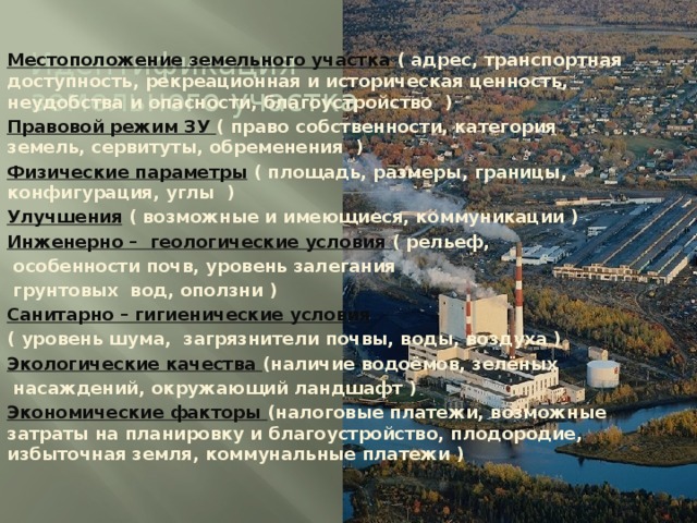 Идентификация земельного участка Местоположение земельного участка ( адрес, транспортная доступность, рекреационная и историческая ценность, неудобства и опасности, благоустройство ) Правовой режим ЗУ ( право собственности, категория земель, сервитуты, обременения ) Физические параметры  ( площадь, размеры, границы, конфигурация, углы ) Улучшения  ( возможные и имеющиеся, коммуникации ) Инженерно – геологические условия ( рельеф,  особенности почв, уровень залегания  грунтовых вод, оползни ) Санитарно – гигиенические условия ( уровень шума, загрязнители почвы, воды, воздуха ) Экологические качества (наличие водоёмов, зелёных  насаждений, окружающий ландшафт ) Экономические факторы (налоговые платежи, возможные затраты на планировку и благоустройство, плодородие, избыточная земля, коммунальные платежи ) 