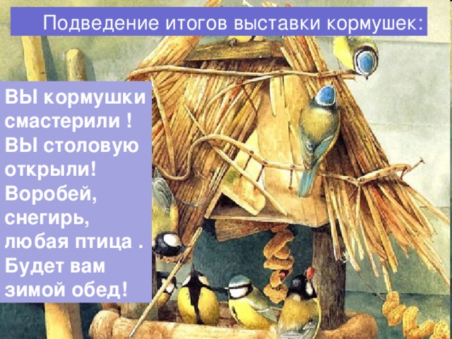  Подведение итогов выставки кормушек: ВЫ кормушки смастерили ! ВЫ столовую открыли! Воробей, снегирь, любая птица . Будет вам зимой обед!  