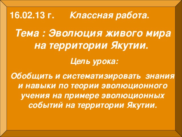 16.02.13 г. Классная работа.  Тема : Эволюция живого мира на территории Якутии.  Цель урока: Обобщить и систематизировать знания и навыки по теории эволюционного учения на примере эволюционных событий на территории Якутии.  