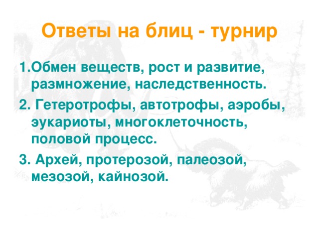 Ответы на блиц - турнир 1.Обмен веществ, рост и развитие, размножение, наследственность. 2. Гетеротрофы, автотрофы, аэробы, эукариоты, многоклеточность, половой процесс. 3. Архей, протерозой, палеозой, мезозой, кайнозой. 