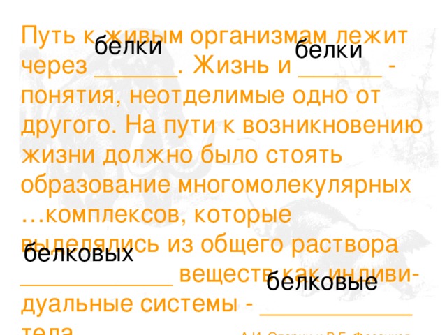 Путь к живым организмам лежит через ______. Жизнь и ______ - понятия, неотделимые одно от другого. На пути к возникновению жизни должно было стоять образование многомолекулярных …комплексов, которые выделялись из общего раствора ___________ веществ как индиви-дуальные системы - ___________ тела. А.И. Опарин и В.Г. Фесенков белки белки белковых белковые 