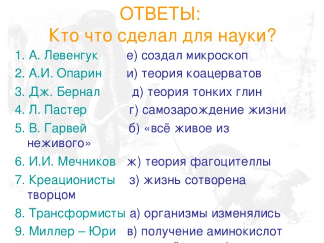 ОТВЕТЫ:  Кто что сделал для науки? 1. А. Левенгук е) создал микроскоп 2. А.И. Опарин и) теория коацерватов  3. Дж. Бернал д) теория тонких глин 4. Л. Пастер г) самозарождение жизни 5. В. Гарвей б) «всё живое из неживого» 6. И.И. Мечников ж) теория фагоцителлы 7. Креационисты з) жизнь сотворена творцом 8. Трансформисты а) организмы изменялись 9. Миллер – Юри в) получение аминокислот из первичной атмосферы 