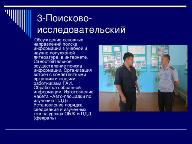 3-Поисково-исследовательский  Обсуждение основных направлений поиска информации в учебной и научно-популярной литературе, в интернете. Самостоятельное осуществление поиска информации. Организация встреч с компетентными органами и людьми, работниками ГАИ. Обработка собранной информации. Изготовление макета «Авто-площадки по изучению ПДД». Установление порядка следования и изученных тем на уроках ОБЖ и ПДД. (февраль) 