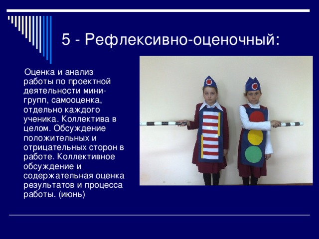 5 - Рефлексивно-оценочный:  Оценка и анализ работы по проектной деятельности мини-групп, самооценка, отдельно каждого ученика. Коллектива в целом. Обсуждение положительных и отрицательных сторон в работе. Коллективное обсуждение и содержательная оценка результатов и процесса работы. (июнь) 