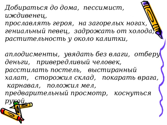 Добираться до дома, пессимист, иждивенец, прославлять героя, на загорелых ногах, гениальный певец, задрожать от холода, растительность у около калитки, аплодисменты, увядать без влаги, отберу деньги, привередливый человек, расстилать постель, выстиранный халат, сторожил склад, покарать врага, карнавал, положил мел, предварительный просмотр, коснуться рукой. 