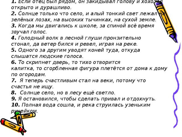 1. Если отец был рядом, он закидывал голову и хохотал открыто и дурашливо . 2.  Солнце только что   село,   и алый тонкий свет   лежал   на зелёных лозах, на высоких тычинках, на сухой земле.  3. Когда мы двигались к школе, за спиной всё время звучал голос.  4.  Голодный волк в лесной глуши пронзительно стонал,   да   ветер бился и ревел, играя на реке.  5. Одного за другим уводят коней туда, откуда слышатся людские голоса.  6.  То скрипнет дверь, то тихо отворится калитка, то сгорбленная фигура плетётся от дома к дому по огородам.  7. Я теперь счастливым стал на веки, потому что счастья не ищу.  8.   Солнце село,   но   в лесу ещё светло.  9. Я остановился, чтобы сделать привал и отдохнуть.  10. Полная вода сошла, и река струилась узеньким ручейком.  