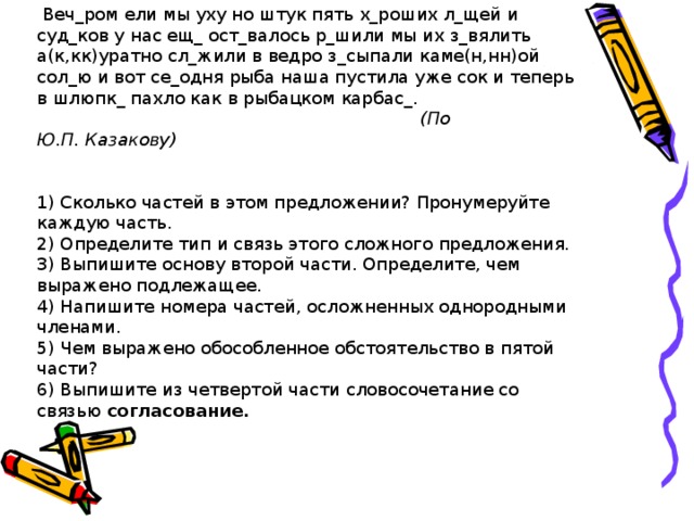  Веч_ром ели мы уху но штук пять х_роших л_щей и суд_ков у нас ещ_ ост_валось р_шили мы их з_вялить а(к,кк)уратно сл_жили в ведро з_сыпали каме(н,нн)ой сол_ю и вот се_одня рыба наша пустила уже сок и теперь в шлюпк_ пахло как в рыбацком карбас_.  (По Ю.П. Казакову)  1) Сколько частей в этом предложении? Пронумеруйте каждую часть. 2) Определите тип и связь этого сложного предложения. 3) Выпишите основу второй части. Определите, чем выражено подлежащее. 4) Напишите номера частей, осложненных однородными членами. 5) Чем выражено обособленное обстоятельство в пятой части? 6) Выпишите из четвертой части словосочетание со связью согласование. 