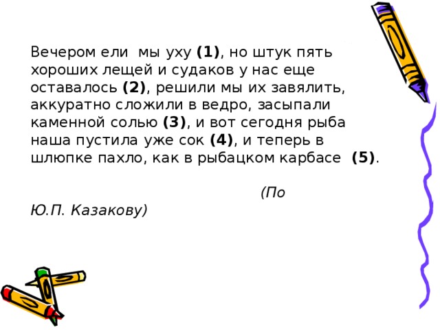 Вечером ели мы уху (1) , но штук пять хороших лещей и судаков у нас еще оставалось (2) ,  решили мы их завялить, аккуратно сложили в ведро, засыпали каменной солью (3) , и вот сегодня рыба наша пустила уже сок (4) , и теперь в шлюпке пахло, как в рыбацком карбасе (5) .   (По Ю.П. Казакову) 