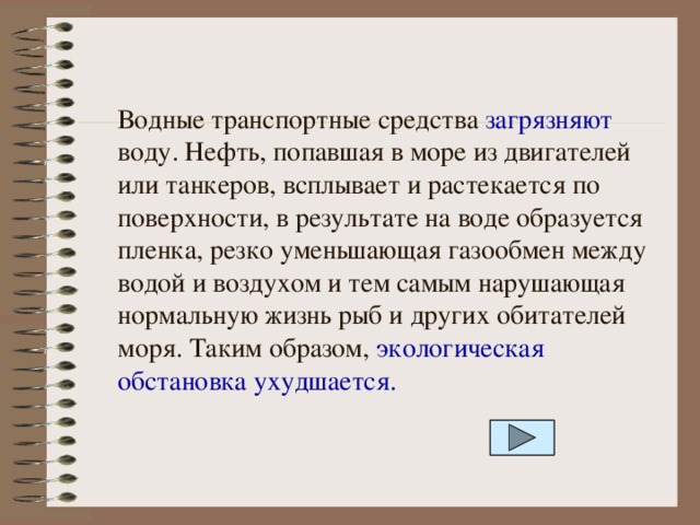 Водные транспортные средства загрязняют воду. Нефть, попавшая в море из двигателей или танкеров, всплывает и растекается по поверхности, в результате на воде образуется пленка, резко уменьшающая газообмен между водой и воздухом и тем самым нарушающая нормальную жизнь рыб и других обитателей моря. Таким образом, экологическая обстановка ухудшается. 