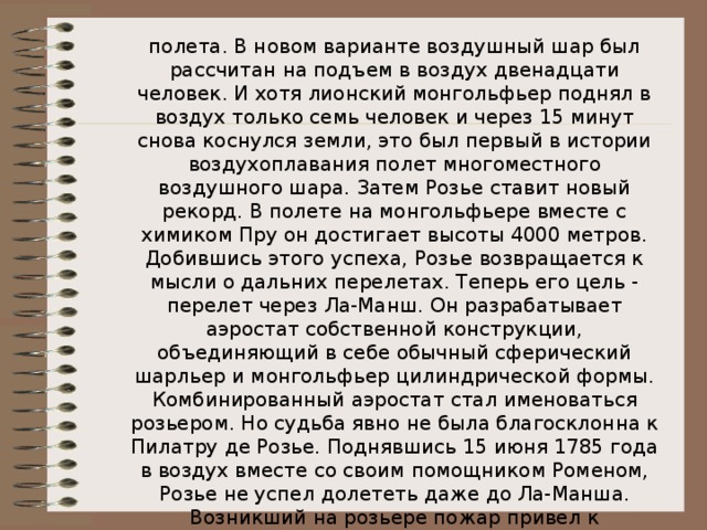 полета. В новом варианте воздушный шар был рассчитан на подъем в воздух двенадцати человек. И хотя лионский монгольфьер поднял в воздух только семь человек и через 15 минут снова коснулся земли, это был первый в истории воздухоплавания полет многоместного воздушного шара. Затем Розье ставит новый рекорд. В полете на монгольфьере вместе с химиком Пру он достигает высоты 4000 метров. Добившись этого успеха, Розье возвращается к мысли о дальних перелетах. Теперь его цель - перелет через Ла-Манш. Он разрабатывает аэростат собственной конструкции, объединяющий в себе обычный сферический шарльер и монгольфьер цилиндрической формы. Комбинированный аэростат стал именоваться розьером. Но судьба явно не была благосклонна к Пилатру де Розье. Поднявшись 15 июня 1785 года в воздух вместе со своим помощником Роменом, Розье не успел долететь даже до Ла-Манша. Возникший на розьере пожар привел к трагической гибели обоих воздухоплавателей. 