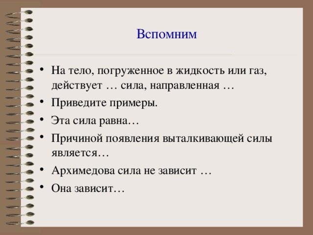 Вспомним На тело, погруженное в жидкость или газ, действует … сила, направленная … Приведите примеры. Эта сила равна… Причиной появления выталкивающей силы является… Архимедова сила не зависит … Она зависит… 