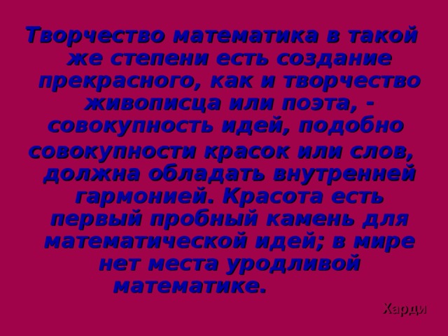 Творчество математика в такой же степени есть создание прекрасного, как и творчество живописца или поэта, - совокупность идей, подобно совокупности красок или слов, должна обладать внутренней гармонией. Красота есть первый пробный камень для математической идей; в мире нет места уродливой математике.   Харди  