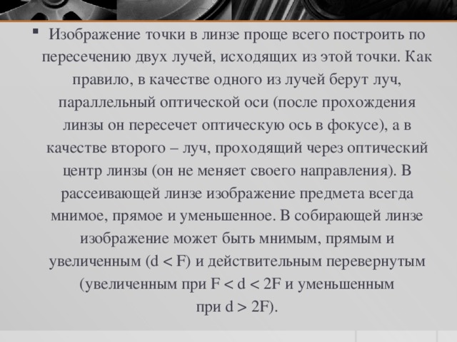 Изображение точки в линзе проще всего построить по пересечению двух лучей, исходящих из этой точки. Как правило, в качестве одного из лучей берут луч, параллельный оптической оси (после прохождения линзы он пересечет оптическую ось в фокусе), а в качестве второго – луч, проходящий через оптический центр линзы (он не меняет своего направления). В рассеивающей линзе изображение предмета всегда мнимое, прямое и уменьшенное. В собирающей линзе изображение может быть мнимым, прямым и увеличенным (d  2F). 
