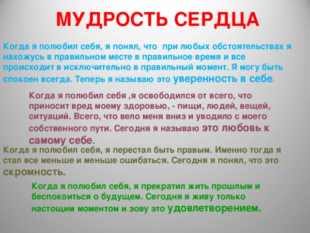 МУДРОСТЬ СЕРДЦА   Когда я полюбил себя, я понял, что при любых обстоятельствах я нахожусь в правильном месте в правильное время и все происходит в исключительно в правильный момент. Я могу быть спокоен всегда. Теперь я называю это уверенность в себе . Когда я полюбил себя ,я освободился от всего, что приносит вред моему здоровью, - пищи, людей, вещей, ситуаций. Всего, что вело меня вниз и уводило с моего собственного пути. Сегодня я называю это любовь к самому себе . Когда я полюбил себя, я перестал быть правым. Именно тогда я стал все меньше и меньше ошибаться. Сегодня я понял, что это скромность. Когда я полюбил себя, я прекратил жить прошлым и беспокоиться о будущем. Сегодня я живу только настощим моментом и зову это удовлетворением. 