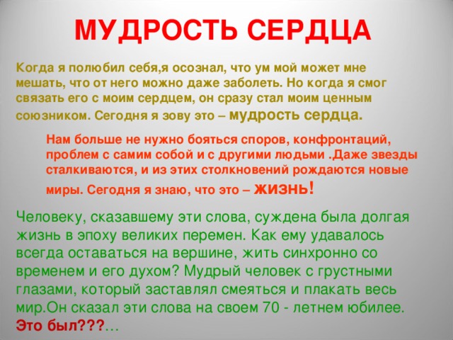 МУДРОСТЬ СЕРДЦА Когда я полюбил себя,я осознал, что ум мой может мне мешать, что от него можно даже заболеть. Но когда я смог связать его с моим сердцем, он сразу стал моим ценным союзником. Сегодня я зову это – мудрость сердца. Нам больше не нужно бояться споров, конфронтаций, проблем с самим собой и с другими людьми .Даже звезды сталкиваются, и из этих столкновений рождаются новые миры. Сегодня я знаю, что это – жизнь! Человеку, сказавшему эти слова, суждена была долгая жизнь в эпоху великих перемен. Как ему удавалось всегда оставаться на вершине, жить синхронно со временем и его духом? Мудрый человек с грустными глазами, который заставлял смеяться и плакать весь мир.Он сказал эти слова на своем 70 - летнем юбилее. Это был??? … 