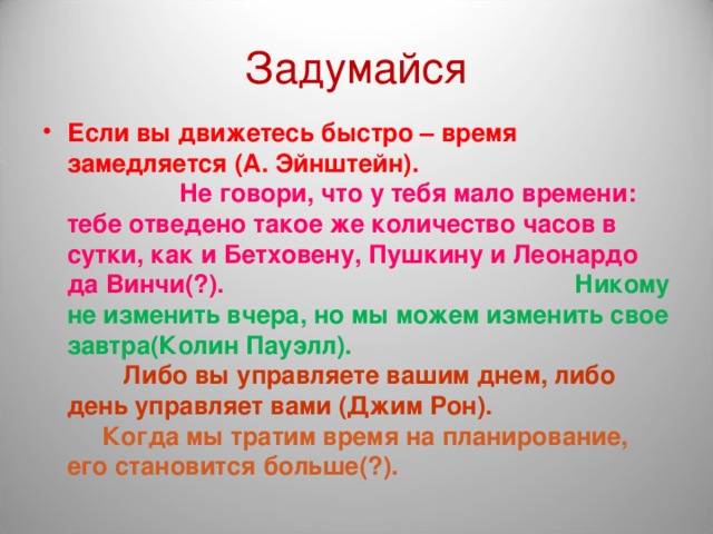 Задумайся Если вы движетесь быстро – время замедляется (А. Эйнштейн). Не говори, что у тебя мало времени: тебе отведено такое же количество часов в сутки, как и Бетховену, Пушкину и Леонардо да Винчи(?). Никому не изменить вчера, но мы можем изменить свое завтра(Колин Пауэлл). Либо вы управляете вашим днем, либо день управляет вами (Джим Рон). Когда мы тратим время на планирование, его становится больше(?).  