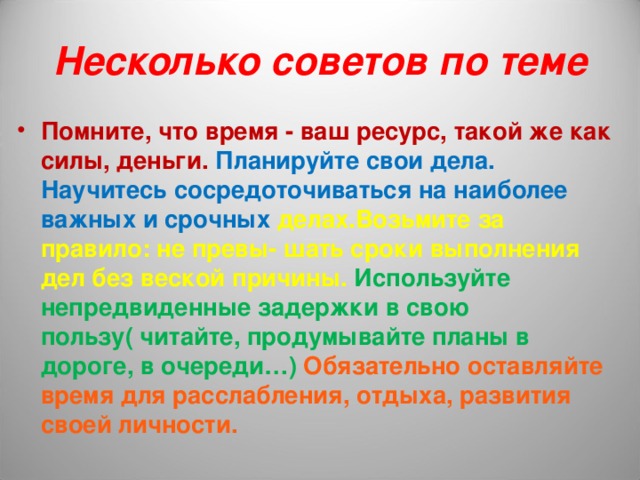Несколько советов по теме Помните, что время - ваш ресурс, такой же как силы, деньги. Планируйте свои дела. Научитесь сосредоточиваться на наиболее важных и срочных делах.Возьмите за правило: не превы- шать сроки выполнения дел без веской причины. Используйте непредвиденные задержки в свою пользу( читайте, продумывайте планы в дороге, в очереди…)  Обязательно оставляйте время для расслабления, отдыха, развития своей личности. 