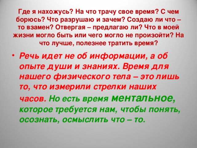 Где я нахожусь? На что трачу свое время? С чем борюсь? Что разрушаю и зачем? Создаю ли что – то взамен? Отвергая – предлагаю ли? Что в моей жизни могло быть или чего могло не произойти? На что лучше, полезнее тратить время? Речь идет не об информации, а об опыте души и знаниях. Время для нашего физического тела – это лишь то, что измерили стрелки наших часов. Но есть время ментальное, которое требуется нам, чтобы понять, осознать, осмыслить что – то. 