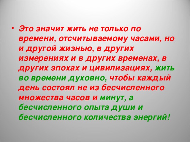 Это значит жить не только по времени, отсчитываемому часами, но и другой жизнью, в других измерениях и в других временах, в других эпохах и цивилизациях, жить во времени духовно, чтобы каждый день состоял не из бесчисленного множества часов и минут, а бесчисленного опыта души и бесчисленного количества энергий! 