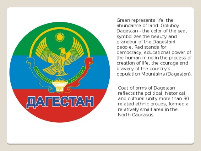 Green represents life, the abundance of land .Goluboy Dagestan - the color of the sea, symbolizes the beauty and grandeur of the Dagestani people. Red stands for democracy, educational power of the human mind in the process of creation of life, the courage and bravery of the country